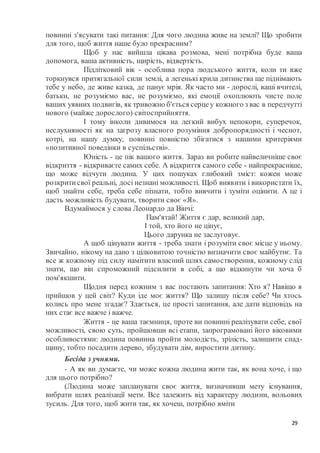29
повинні з'ясувати такі питання: Для чого людина живе на землі? Що зробити
для того, щоб життя наше було прекрасним?
Щоб у нас вийшла цікава розмова, мені потрібна буде ваша
допомога, ваша активність, щирість, відвертість.
Підлітковий вік - особлива пора людського життя, коли ти вже
торкнувся притягальної сили землі, а легенькі крила дитинства ще піднімають
тебе у небо, де живе казка, де панує мрія. Як часто ми - дорослі, ваші вчителі,
батьки, не розуміємо вас, не розуміємо, які емоції охоплюють чисте поле
ваших уявних подвигів, як тривожно б'ється серцеу кожного з вас в передчутті
нового (майже дорослого) світосприйняття.
І тому інколи дивимося на легкий вибух непокори, суперечок,
неслухняності як на загрозу власного розуміння добропорядності і чеснот,
котрі, на нашу думку, повинні повністю збігатися з нашими критеріями
«позитивної поведінки в суспільстві».
Юність - це пік вашого життя. Зараз ви робите найвеличніше своє
відкриття - відкриваєте самих себе. А відкриття самого себе - найпрекрасніше,
що може відчути людина. У цих пошуках глибокий зміст: кожен може
розкритисвої реальні, досі незнані можливості. Щоб виявити і використати їх,
щоб знайти себе, треба себе пізнати, тобто вивчити і зуміти оцінити. А це і
дасть можливість будувати, творити своє «Я».
Вдумаймося у слова Леонардо да Вінчі:
Пам'ятай! Життя є дар, великий дар,
І той, хто його не цінує,
Цього дарунка не заслуговує.
А щоб цінувати життя - треба знати і розуміти своє місце у ньому.
Звичайно, нікому на дано з цілковитою точністю визначити своє майбутнє. Та
все ж кожному під силу намітити власний шлях самостворення, кожному слід
знати, що він спроможний підсилити в собі, а що відкинути чи хоча б
пом'якшити.
Щодня перед кожним з вас постають запитання: Хто я? Навіщо я
прийшов у цей світ? Куди іде моє життя? Що залишу після себе? Чи хтось
колись про мене згадає? Здається, це прості запитання, але дати відповідь на
них стає все важче і важче.
Життя - це ваша таємниця, проте ви повинні реалізувати себе, свої
можливості, свою суть, пройшовши всі етапи, запрограмовані його віковими
особливостями: людина повинна пройти молодість, зрілість, залишити спад-
щину, тобто посадити дерево, збудувати дім, виростити дитину.
Бесіда з учнями.
- А як ви думаєте, чи може кожна людина жити так, як вона хоче, і що
для цього потрібно?
(Людина може запланувати своє життя, визначивши мету існування,
вибрати шлях реалізації мети. Все залежить від характеру людини, вольових
зусиль. Для того, щоб жити так, як хочеш, потрібно вміти
 