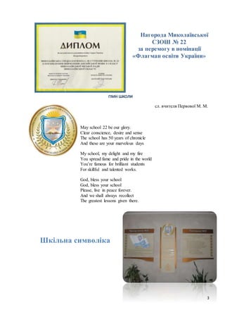 3
Нагорода Миколаївської
СЗОШ № 22
за перемогу в номінації
«Флагман освіти України»
ГІМН ШКОЛИ
сл. вчителя Первової М. М.
May school 22 be our glory.
Clear conscience, desire and sense
The school has 50 years of chronicle
And these are your marvelous days
My school, my delight and my fire
You spread fame and pride in the world
You’re famous for brilliant students
For skillful and talented works.
God, bless your school
God, bless your school
Please, live in peace forever.
And we shall always recollect
The greatest lessons given there.
Шкільна символіка
 