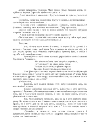 30
долати перешкоди, труднощі. Мало одного тільки бажання хотіти, по-
трібна ще й праця, боротьба, щоб чогось досягти...)
- А що складніше і важливіше - будувати життя чи пристосуватися до
нього?
(Звичайно, складніше і важливіше будувати життя, а пристосуватися -
легше і простіше, але це нецікаво...)
- Чи хочеш стати «видатною людиною», «зіркою», «жити щасливо»?
(Напевне, кожному з нас хочеться жити щасливо. Тому дуже часто,
вітаючи один одного з тим чи іншим святом, ми бажаємо найперше
здоров'я і великого щастя.)
- А який зміст ви вкладаєте в поняття «жити щасливо»?
(Жити щасливо - це коли тебе поважають люди, коли у тебе є вірні друзі,
коли на землі панує любов і злагода між людьми...)
Вчитель.
Так, пізнати щастя можна і в праці, і в боротьбі, і в дружбі, і в
коханні... Важливо тільки, щоб праця була корисною не тільки для тебе, а й
для людей, країни, щоб боротьба переслідувала гуманну ідею, а любов і
дружба не були егоїстичними.
Пригадуються мені слова відомого українського поета Максима
Тадейовича Рильського:
Ми працю любимо, що в творчість перейшла,
І музику палку, що ніжно серце тисне.
У щастя людського два рівних є крила:
Троянди й виноград, красиве і корисне.
Свої філософські погляди на розуміння щастя висвітлив і Григорій
Савович Сковорода, з творчістю якого ви будете знайомитися в 9 класі. Зараз
ми послухаємо уривок з його твору, а ви повинні сказати, що означає «жити
щасливо» за поглядами Сковороди?
(Інсценізація.)
Важливо, щоб людина пізнала себе і добре визначила мету, яку
вона хотіла б досягти...
Щодня змінюється панорама життя, змінюється і коло інтересів,
прагнень. І будь-яка дрібниця сьогодення не повинна замінювати усвідомлення
того, що є багатством кожної людини, я маю на увазі знання, інтелект,
різноманітність захоплень.
Так, різноманітність захоплень, саме на це я хочу звернути вашу
увагу. Бо якщо людина в житті чимось захоплюється, плекає мріє, до чогось
прагне, то і життя для неї не буде сірим, буденним, і вона не буде лише
спостерігачем, а, навпаки, творцем свого життя. " А як ви думаєте, коли у
людей з'являються захоплення?
(Звичайно, в дитинстві, коли дитина починає гратися й
усвідомлює, що їй найбільше подобається. Недарма в народі кажуть: «У що ти
граєш, тим і захопишся».)
 