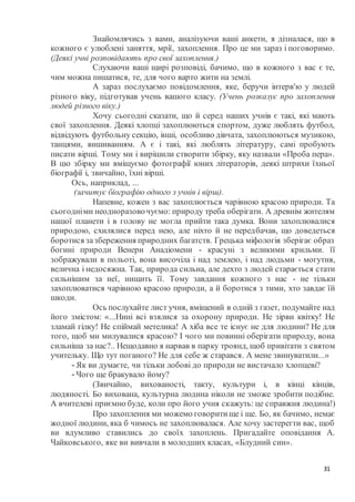 31
Знайомлячись з вами, аналізуючи ваші анкети, я дізналася, що в
кожного є улюблені заняття, мрії, захоплення. Про це ми зараз і поговоримо.
(Деякі учні розповідають про свої захоплення.)
Слухаючи ваші щирі розповіді, бачимо, що в кожного з вас є те,
чим можна пишатися, те, для чого варто жити на землі.
А зараз послухаємо повідомлення, яке, беручи інтерв'ю у людей
різного віку, підготував учень вашого класу. (Учень розказує про захоплення
людей різного віку.)
Хочу сьогодні сказати, що й серед наших учнів є такі, які мають
свої захоплення. Деякі хлопці захоплюються спортом, дуже люблять футбол,
відвідують футбольну секцію, інші, особливо дівчата, захоплюються музикою,
танцями, вишиванням. А є і такі, які люблять літературу, самі пробують
писати вірші. Тому ми і вирішили створити збірку, яку назвали «Проба пера».
В цю збірку ми вміщуємо фотографії юних літераторів, деякі штрихи їхньої
біографії і, звичайно, їхні вірші.
Ось, наприклад, ...
(зачитує біографію одного з учнів і вірш).
Напевне, кожен з вас захоплюється чарівною красою природи. Та
сьогодніми неодноразовочуємо: природу треба оберігати. А древнім жителям
нашої планети і в голову не могла прийти така думка. Вони захоплювалися
природою, схилялися перед нею, але ніхто й не передбачав, що доведеться
боротися зазбереження природних багатств. Грецька міфологія зберігає образ
богині природи Венери Анадіомени - красуні з великими крильми. її
зображували в польоті, вона височіла і над землею, і над людьми - могутня,
велична і недосяжна. Так, природа сильна, але дехто з людей старається стати
сильнішим за неї, нищить її. Тому завдання кожного з нас - не тільки
захоплюватися чарівною красою природи, а й боротися з тими, хто завдає їй
шкоди.
Ось послухайте лист учня, вміщений в одній з газет, подумайте над
його змістом: «...Нині всі взялися за охорону природи. Не зірви квітку! Не
зламай гілку! Не спіймай метелика! А хіба все те існує не для людини? Не для
того, щоб ми милувалися красою? І чого ми повинні оберігати природу, вона
сильніша за нас?.. Нещодавно я нарвав в парку троянд, щоб привітати з святом
учительку. Що тут поганого? Не для себе ж старався. А мене звинуватили...»
- Як ви думаєте, чи тільки лобові до природи не вистачало хлопцеві?
- Чого ще бракувало йому?
(Звичайно, вихованості, такту, культури і, в кінці кінців,
людяності. Бо вихована, культурна людина ніколи не зможе зробити подібне.
А вчителеві приємно буде, коли про його учня скажуть: це справжня людина!)
Про захоплення ми можемо говоритище і ще. Бо, як бачимо, немає
жодної людини, яка б чимось не захоплювалася. Але хочу застерегти вас, щоб
ви вдумливо ставились до своїх захоплень. Пригадайте оповідання А.
Чайковського, яке ви вивчали в молодших класах, «Блудний син».
 