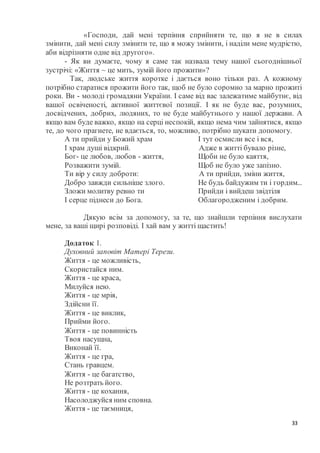 33
«Господи, дай мені терпіння сприйняти те, що я не в силах
змінити, дай мені силу змінити те, що я можу змінити, і наділи мене мудрістю,
аби відрізняти одне від другого».
- Як ви думаєте, чому я саме так назвала тему нашої сьогоднішньої
зустрічі: «Життя ~ це мить, зумій його прожити»?
Так, людське життя коротке і дається воно тільки раз. А кожному
потрібно старатися прожити його так, щоб не було соромно за марно прожиті
роки. Ви - молоді громадяни України. І саме від вас залежатиме майбутнє, від
вашої освіченості, активної життєвої позиції. І як не буде вас, розумних,
досвідчених, добрих, людяних, то не буде майбутнього у нашої держави. А
якщо вам буде важко, якщо на серці неспокій, якщо нема чим зайнятися, якщо
те, до чого прагнете, не вдається, то, можливо, потрібно шукати допомогу.
А ти прийди у Божий храм І тут осмисли все і вся,
І храм душі відкрий. Адже в житті бувало різне,
Бог- це любов, любов - життя, Щоби не було каяття,
Розважити зумій. Щоб не було уже запізно.
Ти вір у силу доброти: А ти прийди, зміни життя,
Добро завжди сильніше злого. Не будь байдужим ти і гордим...
Зложи молитву ревно ти Прийди і вийдеш звідтіля
І серце піднеси до Бога. Облагородженим і добрим.
Дякую всім за допомогу, за те, що знайшли терпіння вислухати
мене, за ваші щирі розповіді. І хай вам у житті щастить!
Додаток 1.
Духовний заповіт Матері Терези.
Життя - це можливість,
Скористайся ним.
Життя - це краса,
Милуйся нею.
Життя - це мрія,
Здійсни її.
Життя - це виклик,
Прийми його.
Життя - це повинність
Твоя насущна,
Виконай її.
Життя - це гра,
Стань гравцем.
Життя - це багатство,
Не розтрать його.
Життя - це кохання,
Насолоджуйся ним сповна.
Життя - це таємниця,
 