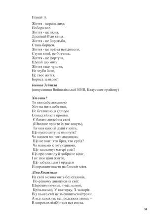 34
Пізнай її.
Життя - король лиха,
Поборивсе.
Життя - це пісня,
Доспівай її до кінця.
Життя - це боротьба,
Стань борцем.
Життя - це прірва невідомого,
Ступи в неї, не боячись.
Життя - це фортуна,
Шукай цю мить.
Життя таке чудове,
Не згуби його,
Це твоє життя,
Борись занього!
Іванна Зайшла
(випускниця Войнилівської ЗОПІ, Калуського району)
Хтоти?
Ти яви себе людиною
Хоч на мить себе яви,
Не безликою, а єдиную
Сонцесяйність прояви.
Є багато людей на світі
(Швидше просто їх так зовуть),
Та чи в кожній душі є квіти,
Що пустоцвіту не оминуть?
Чи назвем ми того людиною,
Що не знає: хто брат, хто сусід?
Чи назвемо істоту єдиною,
Що запльовуєматері слід?
Що про злагоду й добро не відає,
І не знає ціни життя,
Що забула дідів і прадідів
Й справжнєщастя на блискіт міня.
Ліна Костенко
На світі можна жить без еталонів,
По-різному дивитися на світ:
Широкими очима, з-під долоні,
Крізь пальці, У кватирку, З-за воріт.
Від цього світ не зменшиться нітрохи,
А все залежить від людських зіниць –
В широких відіб'ється вся епоха,
 