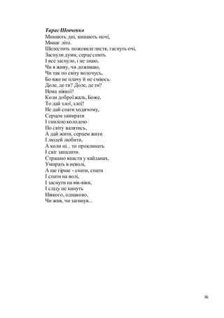 36
ТарасШевченко
Минають дні, минають ночі,
Минає літо.
Шелестить пожовклелистя, гаснуть очі,
Заснули думи, серце спить.
І все заснуло, і не знаю,
Чи я живу, чи доживаю,
Чи так по світу волочусь,
Бо вже не плачу й не сміюсь.
Доле, де ти? Доле, де ти?
Нема ніякої!
Коли доброїжаль, Боже,
То дай злої, злої!
Не дай спати ходячому,
Серцем замирати
І гнилою колодою
По світу валятись,
А дай жити, серцем жити
І людей любити,
А коли ні... то проклинать
І світ запалити.
Страшно впасти у кайданах,
Умирать в неволі,
А ще гірше - спати, спати
І спати на волі,
І заснути на вік-віки,
І сліду не кинуть
Ніякого, однаково,
Чи жив, чи загинув...
 