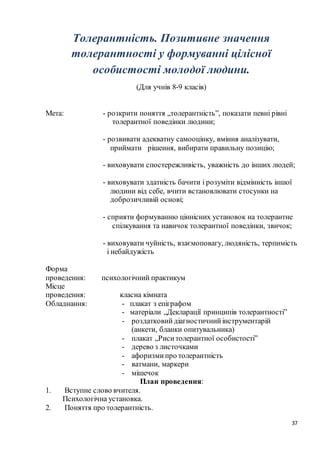 37
Толерантність. Позитивне значення
толерантності у формуванні цілісної
особистості молодої людини.
(Для учнів 8-9 класів)
Мета: - розкрити поняття „толерантність”, показати певні рівні
толерантної поведінки людини;
- розвивати адекватну самооцінку, вміння аналізувати,
приймати рішення, вибирати правильну позицію;
- виховувати спостережливість, уважність до інших людей;
- виховувати здатність бачити і розуміти відмінність іншої
людини від себе, вчити встановлювати стосунки на
доброзичливій основі;
- сприяти формуванню ціннісних установок на толерантне
спілкування та навичок толерантної поведінки, звичок;
- виховувати чуйність, взаємоповагу, людяність, терпимість
і небайдужість
Форма
проведення: психологічний практикум
Місце
проведення: класна кімната
Обладнання: - плакат з епіграфом
- матеріали „Декларації принципів толерантності”
- роздатковий діагностичнийінструментарій
(анкети, бланки опитувальника)
- плакат „Риситолерантної особистості”
- дерево з листочками
- афоризмипро толерантність
- ватмани, маркери
- мішечок
План проведення:
1. Вступне слово вчителя.
Психологічна установка.
2. Поняття про толерантність.
 