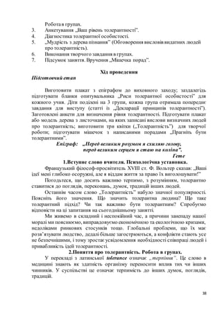 38
Роботав групах.
3. Анкетування „Ваш рівень толерантності”.
4. Діагностика толерантної особистості.
5. „Мудрість з дерева пізнання” (Обговорення висловів видатних людей
про толерантність).
6. Виконання творчого завдання в групах.
7. Підсумок заняття. Вручення „Мішечка порад”.
Хід проведення
Підготовчий етап
Виготовити плакат з епіграфом до виховного заходу; заздалегідь
підготувати бланки опитувальника „Риси толерантної особистості” для
кожного учня. Діти поділені на 3 групи, кожна група отримала попереднє
завдання для виступу (статті із „Декларації принципів толерантності”).
Заготовлені анкети для визначення рівня толерантності. Підготувати плакат
або модель дерева з листочками, на яких записані вислови визначних людей
про толерантність; виготовити три квітки („Толерантність”) для творчої
роботи; підготувати мішечок з написаними порадами „Прагніть бути
толерантними”.
Епіграф: „Перед великим розумом я схиляю голову,
перед великим серцем я стаю на коліна”.
Гете
1.Вступне слово вчителя. Психологічна установка.
Французький філософ-просвітитель XVIII ст. Ф. Вольтер сказав: „Ваші
ідеї мені глибоко осоружні, але я віддам життя за право їх виголошувати!”
Погодьтеся, що досить важливо терпимо, з розумінням, толерантно
ставитися до поглядів, переконань, думок, традицій інших людей.
Останнім часом слово „Толерантність” набуло значної популярності.
Поясніть його значення. Що значить толерантна людина? Що таке
толерантний підхід? Чи так важливо бути толерантним? Спробуємо
відповісти на ці запитання на сьогоднішньому занятті.
Ми живемо в складний і неспокійний час, а причини занепаду нашої
моралі ми пояснюємо, виправдовуємо економічною та екологічною кризами,
недоліками ринкових стосунків тощо. Глобальні проблеми, що їх має
розв’язувати людство, дедалі більше загострюються, а конфлікти стають усе
не безпечнішими, і тому зростає усвідомлення необхідності співпраці людей і
привабливість ідей толерантності.
2.Поняття про толерантність. Робота в групах.
У перекладі з латинської tolerance означає „терпіння”. Це слово в
медицині знають як здатність організму переносити вплив тих чи інших
чинників. У суспільстві це означає терпимість до інших думок, поглядів,
традицій.
 