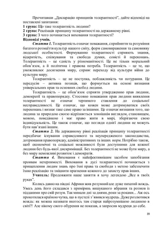 39
Прочитавши „Декларацію принципів толерантності”, дайте відповіді на
поставлені запитання:
1 група: Що таке толерантність людини?
2 група: Реалізація принципу толерантності на державному рівні.
3 група: З чого починається виховання толерантності?
Відповіді учнів.
Стаття 1. Толерантність означає поважання, сприйняття та розуміння
багатого розмаїття культур нашого світу, форм самовираження та самовияву
людської особистості. Формуванню толерантності сприяють знання,
відкритість, спілкування та свобода думки, совісті й переконань.
Толерантність – це єдність у різноманітності. Це не тільки моральний
обов’язок, а й політична і правова потреба. Толерантність – це те, що
уможливлює досягнення миру, сприяє переходу від культури війни до
культури миру.
Толерантність – це не поступка, поблажливість чи потурання. Це
передусім – активна позиція, що формується на основі визнання
універсальних прав та основних свобод людини.
Толерантність – це обов’язок сприяти утвердженню прав людини,
демократії та правопорядку. Стосовно поважання прав людини виявлення
толерантності не означає терпимого ставлення до соціальної
несправедливості. Це означає, що кожен може дотримуватися своїх
переконань і визнає таке саме право за іншими. Це означає визнання того, що
людина за природою своєю відрізняється зовнішнім виглядом, становищем,
мовою, поведінкою і має право жити в мирі, зберігаючи свою
індивідуальність. Це також означає, що погляди однієї людини не можуть
бути нав’язані іншим.
Стаття 2. На державному рівні реалізація принципу толерантності
передбачає існування справедливого та неупередженого законодавства,
дотримання правопорядку, адміністративних та інших норм. Потрібно також,
щоб економічні та соціальні можливості були доступними для кожної
людини без будь-якої дискримінації. Без толерантності не може бути миру, а
без миру неможливі розвиток і демократія.
Стаття 4. Виховання є найефективнішим засобом запобігання
проявам нетерпимості. Виховання в дусі толерантності починається з
прищеплення людям знань про їхні права та свободи з метою забезпечити
їхню реалізацію та зміцнити прагнення кожного до захисту прав інших.
Учитель: Продовжити наше заняття я хочу легендою „Все в твоїх
руках”.
Колись давно на півдні Африки жив розумнийале дуже пихатий вождь.
Увесь день його складався з примірянь вишуканого вбрання та розмов із
підданими про свій розум. Так минали дні за днями, роки за роками... Аж ось
прокотилася країноючутка, що в пустелі з’явився мудрець. Дужерозлютився
вождь: як можна називати якогось там старця найрозумнішою людиною в
світі?! Але нікому свого обурення не показав, а запросив мудреця до себе.
 