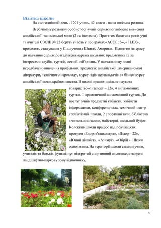 4
Візитка школи
На сьогоднішній день - 1291 учень, 42 класи - наша шкільна родина.
Всебічному розвиткуособистостіучнів сприяє поглиблене вивчення
англійської та німецької мови (2-га іноземна). Протягом багатьохроків учні
та вчителі СЗОШ № 22 беруть участь у програмах«ACCELS», «FLЕX»,
проходять стажування у Сполучених Штатах Америки. Підняттю інтересу
до навчання сприяєрозгалуженамережа шкільних предметних та за
інтересами клубів, гуртків, секцій, об'єднань. У навчальному плані
передбачено вивчення профільних предметів: англійської, американської
літератури, технічного перекладу, курсу гідів-перекладачів та бізнес-курсу
англійської мови, країнознавства. В школі працює шкільне наукове
товариство «Інтелект – 22», 4 англомовних
гуртки, 1 драматичнийангломовний гурток. До
послуг учнів предметні кабінети, кабінети
інформатики, конференц-зала, технічний центр
спеціалізації школи, 2 спортивнізали, бібліотека
з читальною залою, майстерні, шкільний буфет.
Колектив школи працює над реалізацією
програм «Здоров'яшколяра», «Лідер – 22»,
«Юнийлінгвіст», «Азимут», «Обрій». Школа
однозмінна. На території школи силами учнів,
учителів та батьків функціонує відкритий спортивнийкомплекс, створено
ландшафтно-паркову зону відпочинку,
 