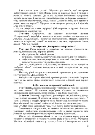 40
І ось настав день зустрічі. Зібралось усе плем’я, щоб послухати
найрозумніших людей у світі. Вождь сидів на високому троні й тримав у
руках за спиною метелика. До нього підійшов невеличкий худорлявий
чоловік, привітався й сказав, що готовий відповісти на будь-яке запитання. І
тоді, недобре посміхаючись, вождь сказав: „Скажи-но мені, що я тримаю в
руках, живе чи мертве?”. Мудрець трохи подумав, усміхнувся й відповів:
„Усе в твоїх руках”.
- Як ви розумієте слова мудреця? (Обговорення в групах. Виступи
представників кожної групи.)
Учитель: Спираючись на загальне визначення поняття
„Толерантність”, спробуйте визначити терміни: етнічна толерантність,
релігійна толерантність, політична толерантність. Наведіть конкретні
приклади толерантної реакції на поведінку, погляди, переконання інших
людей. (Робота в групах).
3. Анкетування „Ваш рівень толерантності”.
Учитель: Свою терпимість, розуміння ми можемо проявляти по-
різному, можна сказати, на різних рівнях:
- відсторонено, без зайвої критики;
- витримано, спокійно, вичікуючи компромісного для усіх варіанту;
- доброзичливо, активно розуміючи мотиви такої поведінки людини,
намагаючись допомогти в разі необхідності.
Для того, щоб досягти успіху в житті, не витрачати сил на конфлікти,
„побутові війни”, доцільно сформувати в собі толерантність як рису
характеру.
На якому рівні така риса як толерантність розвинена у вас, допоможе
з’ясувати анкета. (Див. додаток А)
Виберіть свій варіант відповіді, проаналізувавши 5 ситуацій. Зверніть
увагу на те, якому рівню толерантності відповідає обраний вами варіант
відповіді.
4. Діагностика толерантної особистості.
Учитель:Яку людину можна вважати толерантною? Які риси зазвичай
має така людина? Ці питання спробуємо з’ясувати за допомогою
опитувальника, який лежить перед кожним із вас. (Див. додаток Б)
Завдання. Спочаткуз перелічених рис виберіть три, які на вашу думку,
у вас яскраво виражені. В колонці А навпроти цих рис поставте знак „+”.
Потім у колонці Б виберіть три риси, які на ваш погляд, повинні обов’язково
бути в ідеальної толерантної особистості, й проти них також поставте
знак „+”. Цей бланк залишиться у вас, тому будьте якомога відвертішими.
Заповнюючи опитувальник, ви зможете зміцнити своє уявлення про
толерантну особистість, продіагностувати себе, а також порівняти своє
уявлення з уявленням усього класу про толерантну особистість.
(Потім слід підрахувати кількість тих, хто відзначив першу рису як
основну в толерантної особистості, потім другу і так за усіма 10 рисами.
Кількість відповідей заносять у колонку бланка і записують на дошці.
 