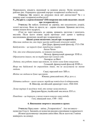 41
Підраховують кількість відповідей за кожною рисою. Потім визначають
рейтинг рис. Отримують груповий портрет толерантної особистості).
Учитель: Що нового ви дізналися після цієї діагностики? Чи є в
нашому класі толерантні особистості?
5. „Мудрість з дерева пізнання” (Обговорення висловів видатних людей
про толерантність).
Учитель: Ви мабуть помітили це деревце, яке плодоносить дозрілі,
золоті листочки. Воно не просте, це – дерево пізнання. Зірвавши листочок,
можна пізнати його мудрість.
(Учні по черзі виходять до дерева, зривають листочки і зачитують
вислови. Після цього кожна група пропонує свої думки з приводу
висловлювань визначних людей про толерантність).
Цікаві думки визначних людей про толерантність
Щаслива людина та, яка дарує щастя найбільшій кількості людей.
Дені Дідро, французький філософ, 1713-1784
Байдужість – це параліч душі, передчасна смерть.
Антон Чехов
Той, хто хоче обвинувачувати, не повинен поспішати.
Мольєр, французький драматург XVII ст.
Ображаючи іншого, ти не турбуєшся про самого себе.
Леонардо да Вінчі
Людина, яка робить інших щасливими, не може сама бути нещасною.
Гельвецій, французький філософ XVIII ст.
Якщо ти байдужий до страждань інших, ти не заслуговуєш на звання
людини.
Сааді, перський поет XIII ст.
Жодна зла людина не буває щасливою.
Ювенал, римськийпоет, 60 р. до н. е.
Підняти слабкого – цього замало: треба ще потім його й підтримати.
В. Шекспір, англійський драматург і поет, 1564-1616
Легше вирішує й засуджує той, хто менше замислюється.
Джордано Бруно, італійський мислитель XVI ст.
Поведінка – це дзеркало, у якому кожен показує свою подобу.
Гете, німецький поет, 1749 - 1832
6. Виконання творчого завдання в групах
Учитель:Перед вами – квітка „Толерантність”. Але погляньте–
пелюстки її пусті. Заповніть ці пелюстки рисами-синонімамитолерантності.
(Кожна група виконує завдання самостійно. Після цього всі3 квітки
вивішують на дошку).
 