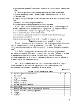 43
в) вияснитимотиви такої поведінки, проводитиз хлопцем роз’яснювальну
роботу
4. Ваша подругаодяглана вечірку вбрання, яке їй не личить та й
недоречнена цьому заході. Що ви зробите, аби ваша подругане була
посміховиськом?
а) запропонуюультиматум: або вона переодягається, або йде відпочивати
сама
б) натякну, що вона має кумедний вигляд
в) коректно вкажу їй на недоречність такого вбрання
5. Ви – прихильник здоровогоспособужиття. Ваш молодший брат не
робить зарядки, палить, нераціонально харчується. Що ви робитимете?
а) розповім батькам, нехай вонивирішують, що робити
б) зроблювигляд, наче нічого не помічаю
в) пояснюватимупереваги здоровогоспособужиття й залучатиму до
спільних занять спортом.
Оцінюємо отримані результати: а) - 1 бал, б) – 2 бали, в) – 3 балів
Підраховуємо загальнукількість балів:
5 балів – ви досить категорична, негнучка, нетерпима до інших людина.
Маючи таку позицію, ризикуєте залишитися самотнім! Розпочніть з
обдумування такого вислову:„Всі люди різні – не кращі й не гірші, а просто
різні”.
6-10 балів – характеризуєтесь як дещо відстороненаособистість із
життєвим принципом „Моя хата – скраю, я нічого не знаю” або маєте велику
витримку щодо поведінки, думок, традицій інших людей. По-перше
намагайтеся визначити межу вашої терпимості! По-друге, зважте, аби вас не
називали надто байдужоюлюдиною.
11-15 балів –прийміть вітання! Ви –толерантна особистість, цінуєте
людей, поважаєте їхні почуття, переконання, незалежно від того, чи
збігаються вони з вашими. Зберігайте „Своє обличчя”!
Додаток 2
Зразок бланка опитувальника
№ Риситолерантної особистості А Б
1 Терпіння
2 Почуття гумору
3 Доброзичливість
4 Уміння слухати
5 Здатність співпереживати
6 Альтруїзм
7 Уміння поставити себе на місце іншої людини
8 Уміння володіти собою (витримка)
9 Довіра
10 Чуйність
 