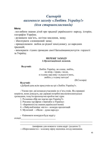 45
Сценарій
виховного заходу «Любіть Україну!»
(для старшокласників)
Мета:
- поглибити знання дітей про традиції українського народу, історію,
географію України;
- розвивати пам’ять, логічне мислення, мову;
- збагачувати словниковий запас;
- прищеплювати любов до рідної землі,повагу до народних
традицій;
- виховувати гідних громадян своєї Батьківщини;почуття гордості
за Україну.
ПЕРЕБІГ ЗАХОДУ
1.Організаційний момент.
Ведучий:
Любіть Україну, як сонце, любіть,
як вітер, і трави, і води,
в годину щасливу і в радості мить,
любіть у годину негоди!
(В.Сосюра)
Ведучий:
«Добрийдень всім присутнім на грі «Любіть Україну!».
- Умови гри: дві командиучасників по п’ять учнів. Як справжні
патріоти, вони доведуть, що державі потрібні високоінтелектуальні
громадяни, томуїм пропонуємо пройтитакі тури:
1. Розминка«Що ми знаємо про Україну?»
2. Реклама тур фірми «Завітайте в Україну»
3. «Барвінок»(на знання українськоїмови)
4. « Найулюбленіше місто» - конкурс презентацій
5. Музичний - «Пісня – душа народу»
- Оцінювати конкурсибуде журі у
складі:_____________________________
_____________________________________________________________
_____________________________________________________________
(вимірник для кожного члена журі (додаток 1)
- «Зберинамисто» - за кожну вірну відповідь ягодушипшини.
 