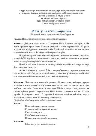 49
- журі оголошує переможців і нагороджує всіх учасників призами -
сувенірами (виграє команда, що назбирала найбільше намистин)
Любіть у коханні, в труді, у бою,
як пісню, що лине зорею…
Всім серцем любіть Україну свою --
і вічні ми будемо з нею!
Живі у пам’яті народній
Виховний захід, присвячений Дню Перемоги
Гасло:«Це потрібно не мертвим, це потрібно живим».
Учитель: Дві дати перед нами – 22 червня 1941- 9 травня 1945 рр., а між
ними пролита кров, горе і сльози радості: - «Ми перемогли!». 70 років
відділяє нас від буремних воєнних років. Для історії це не багато, для людини
– це майже все життя. Та люди самі творять історію.
Відірвімося у цей день від своїх буденних клопотів та маячні, згадаймо
у колі сім’ї і друзів тих, кого немає з нами, хто навічно залишився молодим,
визволяючи рідний край від лютого ворога.
Нехай в цей день і завжди в нашому домі в кожній сім’ї панують мир,
благополуччя і злагода.
А тих, хто поліг у горнилі боїв, хто кров’ю своєю скропив землю, тих
хто пройшов крізь бої, лихо, голод і холод, хто вижив у цій смертельній війні
– всім мертвим і живим присвячуємо цю класну годину.
Учениця: Швидко, мов весняні струмки, збігають роки, квітнуть дерева,
половіють жита, приходять у життя нові люди. Але не зникає, не старіє
пам’ять тих днів. Вона живе у спогадах бійців, суворих монументах, як
свідок грізних років і переможних боїв, пильно дивиться на нас із залів
музеїв, із сторінок книг: її мужню і величну надійно оберігає народ,
передаючи, як святиню, у спадщину поколінням.
На фоні пісні «Священная война» звучать слова.
Учень:
Це на світанку сталося колись:
Стривожений, із муками і жалем
Світ стрепенувся,
Кров’ювмить заливсь,
Неначе розпанаханий кинджалом.
Учениця:
Війна назустріч молодомудню
 