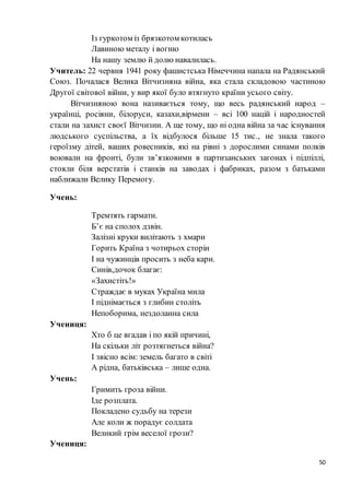 50
Із гуркотом із брязкотом котилась
Лавиною металу і вогню
На нашу землю й долю навалилась.
Учитель: 22 червня 1941 року фашистська Німеччина напала на Радянський
Союз. Почалася Велика Вітчизняна війна, яка стала складовою частиною
Другої світової війни, у вир якої було втягнуто країни усього світу.
Вітчизняною вона називається тому, що весь радянський народ –
українці, росіяни, білоруси, казахи,вірмени – всі 100 націй і народностей
стали на захист своєї Вітчизни. А ще тому, що ні одна війна за час існування
людського суспільства, а їх відбулося більше 15 тис., не знала такого
героїзму дітей, ваших ровесників, які на рівні з дорослими синами полків
воювали на фронті, були зв’язковими в партизанських загонах і підпіллі,
стояли біля верстатів і станків на заводах і фабриках, разом з батьками
наближали Велику Перемогу.
Учень:
Тремтять гармати.
Б’є на сполох дзвін.
Залізні круки вилітають з хмари
Горить Країна з чотирьох сторін
І на чужинців просить з неба кари.
Синів,дочок благає:
«Захистіть!»
Страждає в муках Україна мила
І піднімається з глибин століть
Непоборима, нездоланна сила
Учениця:
Хто б це вгадав і по якій причині,
На скільки літ розтягнеться війна?
І звісно всім: земель багато в світі
А рідна, батьківська – лише одна.
Учень:
Гримить гроза війни.
Іде розплата.
Покладено судьбу на терези
Але коли ж порадує солдата
Великий грім веселої грози?
Учениця:
 