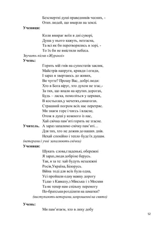 52
Безсмертні душі праведників чесних, -
Отих людей, що вмерли на землі.
Учениця:
Коли вмирає воїн в дні суворі,
Душа у нього кажуть, незгасна,
Та всі як би перетворились в зорі, -
То їх би не вмістили небеса.
Звучить пісня «Журавлі»
Учень:
Горить мій гнів на супостатів заклик,
Майстрів напруги, кривди і огиди,
І зараз я звертаюсь до живих,
Ви чуєте? Прошу Вас, добрі люди:
Хто в Бога вірує, хто духом не згас,-
За тих, що впали на крутих дорогах,
Будь – ласка, помоліться у церквах,
В костьолах,у мечетях,синагогах.
Страшний погром всіх нас перетряс.
Ми знаєм горе і чиєсь і власне,
Отож в душі у кожного із нас,
Хай свічка пам’яті горить не згасне.
Учитель. А зараз запалимо свічку пам’яті…
Для тих, хто не дожив до наших днів.
Нехай спокійно і тепло буде їх душам.
(ветерани і учні запалюють свічки)
Учениця:
Шукать слова,гладенькі, обережні
Я зараз,людидобріне берусь.
Так, я за те: хай будуть незалежні
Росія,Україна, Білорусь.
Війна тодідля всіх була одна,
Усі пройшли одну важку дорогу
Ті,що з Кавказу,з Мінська і з Москви
Та як тепер нам спільну перемогу
По-братськирозділити на шматки?
(виступають ветерани,запрошенніна свято)
Учень:
Ми пам’ятаєм, хто в лиху добу
 