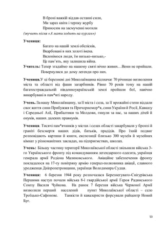 53
В броні важкій віддав останні сили,
Ми зараз квіти і терпку журбу
Приносим на засмученні могили
(звучить пісня «А мати ходить на курган»)
Учениця:
Багато на нашій землі обелісків,
Вкарбовані в них золоті імена.
Вклонімося люди, їм низько-низько,-
Це пам’ять, яку залишила війна.
Учитель: Тепер згадаймо на нашому святі вічно живих…Вони не прийшли.
Повернулися до дому легенди про них.
Учениця.У ці березневі дні Миколаївщина відзначає 70 річницю визволення
міста та області від фаши загарбників. Рівно 70 років тому на нашій
багатостраждальній південноукраїнській землі пройшли бої, навічно
викарбувані в пам*яті народу.
Учень.:Занашу Миколаївщину, за її міста і села, за її врожайні степи віддали
своєжиття сини Прибужжя та Причорномор*я, синиУкраїний Росії, Кавказу
і Середньої Азії, Прибалтики та Молдови, гинули за нас, за наших дітей й
онуків, наших далеких правнуків.
Учениця. Тисячі пам*ячників у містах і селах області закарбували у бронзі й
граніті безсмертя наших дідів, батьків, прадідів. Про їхній подвиг
розповідають картини й книги, експозиції близько 300 музеїв й музейних
кімнат у різноманітних закладах, на підприємствах, школах.
Учень: Більшу частину території Миколаївської області звільняли війська 3-
го Українського фронту під командуванням легендарного одесита, українця
генерала армії Родіона Малиновського. Авіаційне забезпечення фронту
покладалося на 17-ту повітряну армію генерал-полковника авіації, славного
уродженця Дніпропетровщини, українця Володимира Судця.
Учениця: 6 березня 1944 року розпочалася Березнегувато-Снігурівська
Першими наступ почали війська 8-ї гвардійської армії Героя Радянського
Союзу Василя Чуйкова. На ранок 7 березня війська Червоної Армії
визволили перший населений пункт Миколаївської області – село
Троїцько-Сафонове. Танкісти й кавалеристи форсували райцентр Новий
Буг.
 