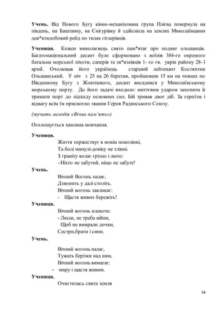 54
Учень. Від Нового Бугу кінно-механізована група Плієва повернула на
південь, на Баштанку, на Снігурівку й здійснила на землях Миколаївщини
дев*ятидобовий рейд по тилах гітлерівців.
Учениця. Кожен миколаєвець свято пам*ятає про подвиг ольшанців.
Багатонаціональний десант було сформовано з воїнів 384-го окремого
батальна морської піхоти, саперів та зв*язківців 1- го гв. укріп району 28- ї
армії. Очолював його українець старший лейтенант Костянтин
Ольшанський. У ніч з 25 на 26 березня, пройшовши 15 км на човнах по
Південному Бугу з Жовтневого, десант висадився у Миколаївському
морському порту. До його задачі входило: миттєвим ударом захопити й
тримати порт до підходу основних сил. Бій тривав двоє діб. За героїзм і
відвагу всім їм присвоєно звання Героя Радянського Союзу.
(звучить мелодія «Вічна пам’ять»)
Оголошується хвилина мовчання.
Учениця.
Життя торжествує в новім поколінні,
Та болі минулі-довіку не тлінні.
З граніту волає грізно і люто:
-Ніхто не забутий, ніщо не забуте!
Учень.
Вічний Вогонь палає,
Дзвонить у далі століть.
Вічний вогонь закликає:
- Щастя живих бережіть!
Учениця.
Вічний вогонь клекоче:
- Люди, не треба війни,
Щоб не вмирали дочки,
Сестри,брати і сини.
Учень.
Вічний вогонь палає,
Тужать берізки над ним,
Вічний вогонь вимагає:
- миру і щастя живим.
Учениця.
Очистилась свята земля
 