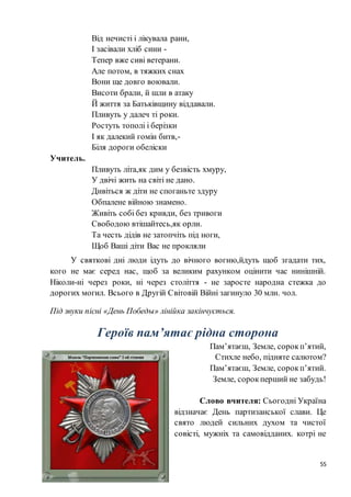 55
Від нечисті і лікувала рани,
І засівали хліб сини -
Тепер вже сиві ветерани.
Але потом, в тяжких снах
Вони ще довго воювали.
Висоти брали, й шли в атаку
Й життя за Батьківщину віддавали.
Пливуть у далеч ті роки.
Ростуть тополі і берізки
І як далекий гомін битв,-
Біля дороги обеліски
Учитель.
Пливуть літа,як дим у безвість хмуру,
У двічі жить на світі не дано.
Дивіться ж діти не споганьте здуру
Обпалене війною знамено.
Живіть собі без кривди, без тривоги
Свободою втішайтесь,як орли.
Та честь дідів не затопчіть під ноги,
Щоб Ваші діти Вас не прокляли
У святкові дні люди ідуть до вічного вогню,йдуть щоб згадати тих,
кого не має серед нас, щоб за великим рахунком оцінити час нинішній.
Ніколи-ні через роки, ні через століття - не заросте народна стежка до
дорогих могил. Всього в Другій Світовій Війні загинуло 30 млн. чол.
Під звуки пісні «День Победы» лінійка закінчується.
Героїв пам’ятає рідна сторона
Пам’ятаєш, Земле, сорокп’ятий,
Стихле небо, підняте салютом?
Пам’ятаєш, Земле, сорокп’ятий.
Земле, сорокперший не забудь!
Слово вчителя: Сьогодні Україна
відзначає День партизанської слави. Це
свято людей сильних духом та чистої
совісті, мужніх та самовідданих. котрі не
 