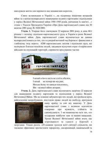 56
шкодували життя для перемоги над ненависним ворогом.
Свято встановлено в Україні «…на підтримку ініціативи ветеранів
війни та з метою всенародного вшанування подвигу партизанів і підпільників
у період Великої Вітчизняної війни 1941-1945 років, увічнення їх пам'яті…»
згідно з Указом Президента України «Про День партизанської слави» від 30
жовтня 2001 року № 1020/2001.
Учень 1. Уперше його святкували 22 вересня 2001 року, в день 60-ї
річниці з початку підпільно-партизанського руху в Україні в роки Великої
Вітчизняної війни. День партизанської слави відзначається як данина
всенародноїповагидо тих, хто в суворийвоєнний час боровся з фашистами в
глибокому тилу ворога. 6200 партизанських загонів і підпільних груп, які
налічували близько мільйона людей, завдавали відчутних втрат гітлерівським
військам на окупованій території, сприяючи просуванню частин
І нехай в його честь не стоїть обеліск,
І нехай не помер він від ран;
Низько йому ти завжди поклонись,
Він - великої війни ветеран.
Учень 2. День партизанської слави відзначають щорічно 22 вересня
для вшанування подвигу партизанів та підпільників у період Великої
Вітчизняної Війни. Ми не повинні забувати про тих людей, які пройшли крізь
найскладніші випробування, відстояли право людей на свободу, врятували
нашу країну та світ від нацизму. У День
партизанської слави з великою вдячністю
говоримо про мужність, стійкість та
самовідданість. І ми вшановуємо всіх тих, хто
подарував майбутнє нам та нашим нащадкам.
Уроки Великої Вітчизняної війни вчать нас
згуртованості та єдності у боротьбі з
загрозами. Тільки разом, об'єднавши зусилля всієї світової спільноти, ми
зможемо ефективно протистояти тероризму, дискримінації, національній та
 