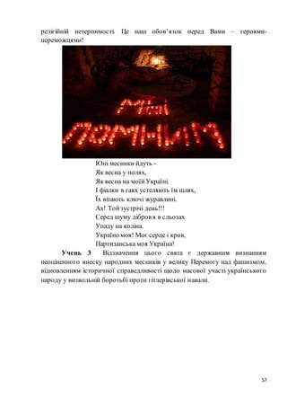 57
релігійній нетерпимості. Це наш обов’язок перед Вами – гeроями-
переможцями!
Юні месники йдуть -
Як весна у полях,
Як весна на моїйУкраїні.
І фіалки в гаях устеляють їм шлях,
Їх вітають ключі журавлині.
Ах! Тойзустрічі день!!!
Серед шуму дібров я в сльозах
Упаду на коліна.
Україно моя! Моє серце і кров,
Партизанська моя Україна!
Учень 3 Відзначення цього свята є державним визнанням
неоціненного внеску народних месників у велику Перемогу над фашизмом,
відновленням історичної справедливості щодо масової участі українського
народу у визвольній боротьбі проти гітлерівської навали.
 