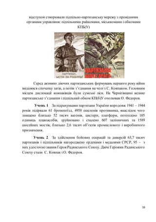 59
відступом створювали підпільно-партизанську мережу з провідними
органами управління: підпільними райкомами, міськкомами і обкомами
КПБ(У)
Серед активно діючих партизанських формувань першого року війни
виділявся спочатку загін, а потім з’єднання на чолі з С. Ковпаком. Головним
місцем дислокації ковпаківців були сумські ліси. На Чернігівщині велике
партизанське з’єднання і підпільний обком КП(б)У очолював О. Федоров.
Учень 1 За підрахунками партизани України впродовж 1941 – 1944
років підірвали 61 бронепоїзд, 4958 ешелонів противника, внаслідок чого
знищено близько 52 тисяч вагонів, цистерн, платформ, потоплено 105
одиниць плавзасобів, зруйновано і спалено 607 залізничних та 1589
шосейних мостів, близько 2,6 тисяч об’єктів промислового і виробничого
призначення.
Учень 2 За здійснення бойових операцій та диверсій 63,7 тисяч
партизанів і підпільників нагороджено орденами і медалями СРСР, 95 – з
них удостоєно звання Героя Радянського Союзу. Двічі Героями Радянського
Союзу стали С. Ковпак і О. Федоров.
 