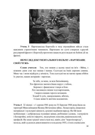 60
Учень 3 Партизанська боротьба в тилу окупаційних військ стала
важливим стратегічним чинником. Партизани по сутті створили «другий
регулярний фронт» і боротьбупротиних нацисти розглядали як бойові дії на
фронті.
ПЕРЕГЛЯД ДОКУМЕНТАЛЬНОГО ФІЛЬМУ « ПАРТИЗАНИ:
СВОЇІ ЧУЖІ»
Слово учителя Тих, хто вижив у цьому пеклі на ім'я - Війна, з
кожним днем стає все менше і менше. Сьогодні на їхніх скронях сивина.
Мине час і вони відійдуть у вічність. Тож сьогодні ми не маємо права обійти
їх увагою, наших ветеранів - партизан.
За тебе, за мене, за всю Батьківщину,
Хто фронтом звитяги йшов поруч з тобою,
Боровся з фашизмом і гинув в бою.
Хто месником смілим тоді партизанив,
І ворога нищив героєм незнаним.
Згадай їх усіх, замордованих, вбитих,
І гідно живи їх життям недожитим.
Учень 4 32 місяці - з 1 серпня 1941 року по 31 березня 1944 рокуйшла на
території Миколаївщини Велика Вітчизняна війна. Лилася кров, нищилися
матеріальні і культурні цінності, духовні надбання народу. На бій ішли
мобілізовані і добровольці, чоловікиі жінки, робітники і селяни, і комуністи
і безпартійні, атеїсти і віруючі, люди різних поколінь,національностей,
професій. На захист рідної землі стали всі, навіть діти "ворогів народу",
молодь, якій судилося дивом вижити в голодному1933, в`язні сталінських
 