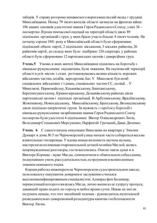 61
таборів. У справу розгромуненависного ворогавнеслисвій вклад і трудящі
Миколаївщини. Понад 79 тисяч жителів області загинули на фронтах війни.
106 наших земляків удостоєннізвання Героя РадянськогоСоюзу, з них 36 -
посмертно. В рокитимчасової окупації на території області діяло 89
підпільних організацій і груп, у яких брало участь більше 4 тисяч чоловік. На
початку серпня 1941 року в Миколаївській області було сформовано
підпільний обком партії, 2 підпільних міськкоми, 3 міських райкоми, 26
райкомів партії, до складу яких було підібрано 124 секретарі, у районах
області було сформовано 12 партизанськихзагонів і диверсійних груп.
Учень 5 Умови, в яких жителі Миколаївщини піднялись на боротьбуз
німецько-румунськими окупантами, були тяжкими. На окупова ній території
області в усіх містах і селах розташовувалась велика кількість ворожих
військових частин, штабів, аеродромів, баз. У Миколаєві був штаб
спеціальних військових з`єднань, спеціальних частин СС, поліції. . У
Миколаєві, Первомайську, Казанківському, Баштанському,
Березнегуватському, Кривоозерському, Доманівськомурайонахдіяли
партизанськізагониі підпільні організації. В Арбузинському, Врадіївському,
Жовтневому, Новоодеському, Миколаївському, Братському, Вознесенському
діяли підпільно-патріотичні групи. За мужність і героїзм у боротьбіз
німецько-румунськими загарбникамизвання Героя Радянського Союзу
посмертно були удостоєні4 підпільники: Віктор Олександрович Лягін,
Володимир Степанович Моргуненко, Парфентій Гречаний, Даша Дяченко.
Учень 6 С самого начала оккупации Николаева на квартире у Эмилии
Дуккарт в доме № 5 по Черноморскойулице начали часто собиратьсявесьма
влиятельные гитлеровцы. У вдовы немца-колониста звучала музыка,
мастерскиисполняемая очаровательнойдочкойхозяйкиМагдой, велись
непринужденные разговоры, гостивеселились. Онине чаяли души и в
Викторе Корневе - муже Магды, симпатичном и обаятельном собеседнике,
подкупавшем умом, рассудительностью,остроумием ивеликолепным
знанием немецкого языка.
Корнев работал инженером на Черноморском судостроительном заводе,
пользовался у оккупантов доверием и заслуженно считался
высококвалифицированным специалистом. Адмиралфон Бодеккер,
переводчицейкоторогоявлялась Магда, лично выписал ее супругу пропуск,
дававший право ходить по городув любое время суток. Никак не могли
подумать немцы, что этот милейший человек - руководитель нелегальной
разведывательно-диверсионнойрезидентуры капитан госбезопасности
Виктор Лягин.
 