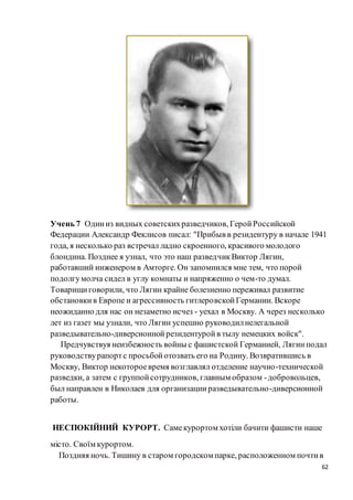 62
Учень 7 Одиниз видных советскихразведчиков, ГеройРоссийской
Федерации Александр Феклисов писал: "Прибыв в резидентуру в начале 1941
года, я несколько раз встречал ладно скроенного, красивого молодого
блондина. Позднее я узнал, что это наш разведчикВиктор Лягин,
работавший инженером в Амторге. Он запомнился мне тем, что порой
подолгумолча сидел в углу комнаты и напряженно о чем-то думал.
Товарищиговорили, что Лягин крайне болезненно переживал развитие
обстановкив Европе и агрессивность гитлеровскойГермании. Вскоре
неожиданно для нас он незаметно исчез - уехал в Москву. А через несколько
лет из газет мы узнали, что Лягин успешно руководилнелегальной
разведывательно-диверсионнойрезидентуройв тылу немецких войск".
Предчувствуя неизбежность войны с фашистской Германией, Лягинподал
руководствурапортс просьбойотозвать его на Родину. Возвратившись в
Москву, Виктор некотороевремя возглавлял отделение научно-технической
разведки, а затем с группойсотрудников, главным образом -добровольцев,
был направлен в Николаев для организацииразведывательно-диверсионной
работы.
НЕСПОКІЙНИЙ КУРОРТ. Самекурортом хотіли бачити фашисти наше
місто. Своїм курортом.
Поздняя ночь. Тишину в старом городском парке, расположенном почтив
 