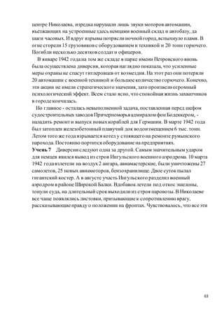 63
центре Николаева, изредка нарушали лишь звуки моторов автомашин,
въезжающих на устроенныездесь немцами военный склад и автобазу, да
шаги часовых. И вдруг взрывы потряслиночнойгород,вспыхнуло пламя. В
огне сгорели15 грузовиков с оборудованием и техникой и 20 тонн горючего.
Погибли несколько десятков солдати офицеров.
В январе 1942 годана том же складе в парке имени Петровского вновь
была осуществлена диверсия, которая наглядно показала, что усиленные
меры охраны не спасут гитлеровцев от возмездия. На этот раз они потеряли
20 автомашин с военнойтехникой и большоеколичество горючего. Конечно,
эти акции не имели стратегическогозначения, зато произвелиогромный
психологическийэффект. Всем стало ясно, что спокойная жизнь захватчиков
в городекончилась.
Но главное - осталась невыполненной задача, поставленная перед шефом
судостроительныхзаводов Причерноморьяадмиралом фонБодеккером, -
наладить ремонти выпуск новыхкораблей для Германии. В марте 1942 года
был затоплен железобетонныйплавучий док водоизмещением 6 тыс. тонн.
Летом того же годавзрывается котел у стоявшего на ремонте румынского
парохода. Постоянно портится оборудованиена предприятиях.
Учень 7 Диверсииследуют одна за другой. Самым значительным ударом
для немцев явился вывод из строя Ингульского военного аэродрома. 10 марта
1942 годавзлетели на воздух2 ангара, авиамастерские, были уничтожены 27
самолетов, 25 новых авиамоторов, бензохранилище. Двое сутокпылал
гигантский костер. А в августе участь Ингульского разделил военный
аэродром в районе Широкой Балки. Вдобавоклетели под откос эшелоны,
тонули суда, на длительный сроквыходилииз строя паровозы.В Николаеве
все чаще появлялись листовки, призывающиек сопротивлению врагу,
рассказывающиеправду о положении на фронтах. Чувствовалось, что всеэти
 