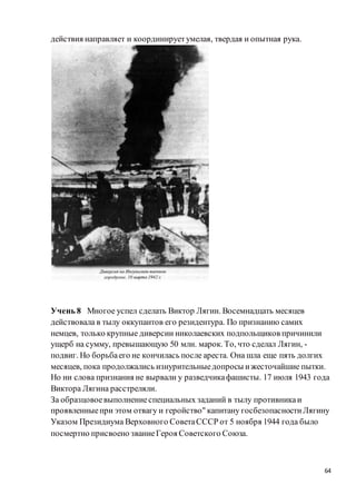 64
действия направляет и координируетумелая, твердая и опытная рука.
Учень 8 Многое успел сделать Виктор Лягин. Восемнадцать месяцев
действовала в тылу оккупантов его резидентура. По признанию самих
немцев, только крупные диверсии николаевских подпольщиков причинили
ущерб на сумму, превышающую 50 млн. марок. То, что сделал Лягин, -
подвиг. Но борьбаего не кончилась после ареста. Она шла еще пять долгих
месяцев, пока продолжались изнурительныедопросы ижесточайшие пытки.
Но ни слова признания не вырвали у разведчикафашисты. 17 июля 1943 года
Виктора Лягина расстреляли.
За образцовоевыполнениеспециальных заданий в тылу противникаи
проявленныепри этом отвагу и геройство" капитану госбезопасностиЛягину
Указом Президиума Верховного СоветаСССР от 5 ноября 1944 года было
посмертно присвоено званиеГероя Советского Союза.
 