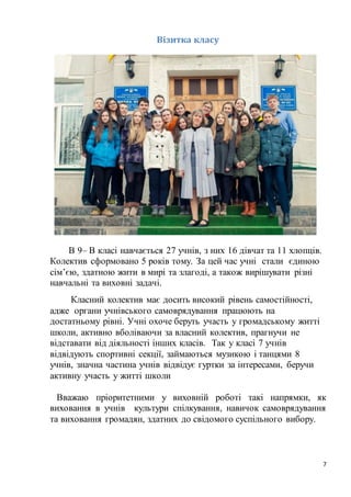 7
Візитка класу
В 9– В класі навчається 27 учнів, з них 16 дівчат та 11 хлопців.
Колектив сформовано 5 років тому. За цей час учні стали єдиною
сім’єю, здатною жити в мирі та злагоді, а також вирішувати різні
навчальні та виховні задачі.
Класний колектив має досить високий рівень самостійності,
адже органи учнівського самоврядування працюють на
достатньому рівні. Учні охоче беруть участь у громадському житті
школи, активно вболіваючи за власний колектив, прагнучи не
відставати від діяльності інших класів. Так у класі 7 учнів
відвідують спортивні секції, займаються музикою і танцями 8
учнів, значна частина учнів відвідує гуртки за інтересами, беручи
активну участь у житті школи
Вважаю пріоритетними у виховній роботі такі напрямки, як
виховання в учнів культури спілкування, навичок самоврядування
та виховання громадян, здатних до свідомого суспільного вибору.
 