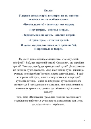 8
Епілог.
У дороги стоял мудрец и смотрел на то, как три
человека несли тяжёлые камни.
-Что вы делаете? - спросил у них мудрец.
-Несу камень, - ответил первый.
- Зарабатываю на жизнь – ответил второй.
- Строю храм, – ответил третий.
И понял мудрец, что мимо него прошли Раб,
Потребитель и Творец.
Як часто замислюємось ми над тим, хто ми у своїй
професії? Раб, що несе свій тягар? Споживач, що заробляє
гроші? Творець, що будує храм дитячої душі? Для кожного
це питання дуже особисте. Але, щоб там не було, звичайно,
вчитель повинен бути Творцем храму дитячої душі. І щоб
створити цей храм, вчитель звертається до природної
сутності дитини. Саме до природної сутності школяра
звертається і громадянське виховання, яке спрямоване на
виховання громадян, здатних до свідомого суспільного
вибору.
Тож, тема «Виховання громадян, здатних до свідомого
суспільного вибору», є сучасною та актуальною для мене,
як для класного керівника.
 