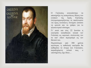 Ο Γαλιλαίος αναγκάστηκε να
αποκηρύξει τις κοπερνίκειες θέσεις του
ενώπιον της Ιεράς Εξέτασης
(σιγομουρμουρίζοντας το πασίγνωστο
«κι όμως κινείται»), συνέχισε ωστόσο
να ερευνά και να γράφει για το
ηλιοκεντρικό σύστημα.
Γι’ αυτό και στις 22 Ιουνίου η
εκκλησία καταδίκασε τελικά τον
Γαλιλαίο ως αιρετικό, κλείνοντάς τον
σε κατ’ οίκον περιορισμό ως τον
θάνατό του.
Περισσότερα από 300 χρόνια
αργότερα, η καθολική εκκλησία θα
καθαρίσει το όνομα του Γαλιλαίου,
παραδεχόμενη τελικά πως ο
επιστήμονας είχε δίκιο…
 