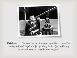 Γαλιλαίος: ... Πιστεύω στον άνθρωπο κι αυτό θα πει, πιστεύω
στο λογικό του! Χωρίς αυτήν την πίστη δε θα είχα τη δύναμη
να σηκωθώ από το κρεβάτι μου το πρωί.
 