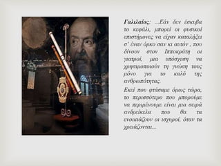 Γαλιλαίος: ...Εάν δεν έσκυβα
το κεφάλι, μπορεί οι φυσικοί
επιστήμονες να είχαν καταλήξει
σ‘ έναν όρκο σαν κι αυτόν , που
δίνουν στον Ιπποκράτη οι
γιατροί, μια υπόσχεση να
χρησιμοποιούν τη γνώση τους
μόνο για το καλό της
ανθρωπότητας.
Εκεί που φτάσαμε όμως τώρα,
το περισσότερο που μπορούμε
να περιμένουμε είναι μια σειρά
ανδρείκελα που θα τα
ενοικιάζουν οι ισχυροί, όταν τα
χρειάζονται...
 