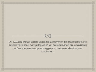 
Ο Γαλιλαίος ελπίζει μάταια να πείσει, με τη χρήση του τηλεσκοπίου, δύο
πανεπιστημιακούς, έναν μαθηματικό και έναν φιλόσοφο ότι, σε αντίθεση
με όσα γράφουν οι αρχαίοι συγγραφείς, υπάρχουν πλανήτες που
κινούνται…
 