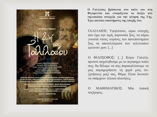 Ο Γαλιλαίος βρίσκεται στο σπίτι του στη
Φλωρεντία και ετοιμάζεται να δείξει στο
τηλεσκόπιο στοιχεία για την κίνηση της Γης.
Έχει καλέσει επιστήμονες της εποχής του.
ΓΑΛΙΛΑΙΟΣ: Υψηλότατε, είμαι ευτυχής
που έχω την τιμή, παρουσία Σας, να κάμω
γνωστά στους κυρίους του πανεπιστημίου
Σας τα αποτελέσματα των τελευταίων
ερευνών μου. [...]
Ο ΦΙΛΟΣΟΦΟΣ: [...] Κύριε Γαλιλέι,
προτού ασχοληθούμε με το περίφημο κιάλι
σας, θα θέλαμε να σας παρακαλέσουμε να
μας παραχωρήσετε τη χαρά μιας συ-
ζητήσεως μαζί σας. Θέμα: Είναι δυνατόν
να υπάρχουν τέτοιοι πλανήτες;
Ο ΜΑΘΗΜΑΤΙΚΟΣ: Μία τυπική
συζήτησις.
 