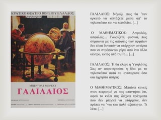 ΓΑΛΙΛΑΙΟΣ: Νόμιζα πως θα ’ταν
αρκετό να κοιτάξετε μέσα απ’ το
τηλεσκόπιο και να πεισθείτε. [...]
Ο ΜΑΘΗΜΑΤΙΚΟΣ: Ασφαλώς,
ασφαλώς… Γνωρίζετε, φυσικά, πως
σύμφωνα με τις απόψεις των αρχαίων
δεν είναι δυνατόν να υπάρχουν αστέρια
που να στρέφονται γύρω από ένα άλλο
κέντρο, εκτός από τη Γη... [...]
ΓΑΛΙΛΑΙΟΣ: Τι θα έλεγε η Υψηλότης
Σας αν παρατηρούσε η ίδια με το
τηλεσκόπιο αυτά τα ανύπαρκτα όσο
και άχρηστα άστρα;
Ο ΜΑΘΗΜΑΤΙΚΟΣ: Μπαίνει κανείς
στον πειρασμό να σας απαντήσει ότι,
αφού το κιάλι σας δείχνει πράγματα
που δεν μπορεί να υπάρχουν, δεν
πρέπει να ’ναι και πολύ αξιόπιστο. Τι
λέτε; [...]
 