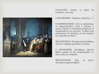 ΓΑΛΙΛΑΙΟΣ: Λοιπόν, οι κύριοι θα
κοιτάξουν, ναι ή όχι;
Ο ΦΙΛΟΣΟΦΟΣ: Ασφαλώς, ασφαλώς. [...]
Ο ΜΑΘΗΜΑΤΙΚΟΣ: Γιατί να εμπλακούμε
σε απεραντολογίες; Αργά ή γρήγορα ο
κύριος Γαλιλέι θ’ αναγκαστεί ασφαλώς να
συμφιλιωθεί με τα γεγονότα. Το θέμα είναι
απλούστατο. Οι πλανήτες του θα έσπαζαν
τον κρυστάλλινο θόλο!
ΦΕΝΤΕΡΤΣΟΝΙ: Θα ξαφνιαστείτε βέβαια,
αλλά δεν υπάρχει κρυστάλλινος θόλος.
Ο ΦΙΛΟΣΟΦΟΣ: Οιονδήποτε σχολικό
βιβλίο μπορεί να σας πληροφορήσει γι’
αυτό, καλέ μου άνθρωπε.
ΦΕΝΤΕΡΤΣΟΝΙ: Τότε, να βγουν
καινούργια σχολικά βιβλία.
 