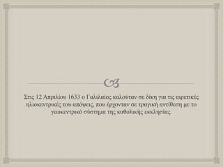 
Στις 12 Απριλίου 1633 ο Γαλιλαίος καλούταν σε δίκη για τις αιρετικές
ηλιοκεντρικές του απόψεις, που έρχονταν σε τραγική αντίθεση με το
γεωκεντρικό σύστημα της καθολικής εκκλησίας.
 