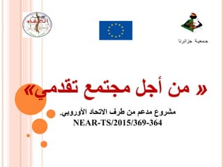 « ‫من‬‫مجتمع‬ ‫أجل‬‫تقدمي‬ »
‫جـمعيـة‬‫جزائرنا‬
‫األوروبي‬ ‫االتحاد‬ ‫طرف‬ ‫من‬ ‫مدعم‬ ‫مشروع‬.
NEAR-TS/2015/369-364
 