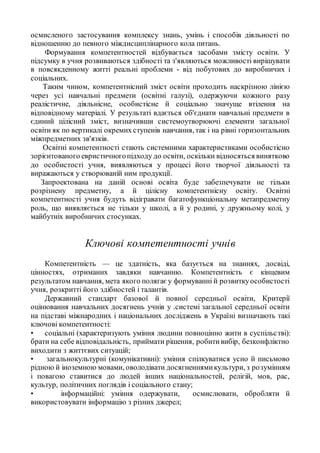 осмисленого застосування комплексу знань, умінь і способів діяльності по
відношенню до певного міждисциплінарного кола питань.
Формування компетентностей відбувається засобами змісту освіти. У
підсумку в учня розвиваються здібності та з'являються можливості вирішувати
в повсякденному житті реальні проблеми - від побутових до виробничих і
соціальних.
Таким чином, компетентнісний зміст освіти проходить наскрізною лінією
через усі навчальні предмети (освітні галузі), одержуючи кожного разу
реалістичне, діяльнісне, особистісне й соціально значуще втілення на
відповідному матеріалі. У результаті вдається об'єднати навчальні предмети в
єдиний цілісний зміст, визначивши системоутворюючі елементи загальної
освіти як по вертикалі окремих ступенів навчання, так і на рівні горизонтальних
міжпредметних зв'язків.
Освітні компетентності стають системними характеристиками особистісно
зорієнтованого евристичногопідходу до освіти, оскільки відносяться винятково
до особистості учня, виявляються у процесі його творчої діяльності та
виражаються у створюваній ним продукції.
Запроектована на даній основі освіта буде забезпечувати не тільки
розрізнену предметну, а й цілісну компетентнісну освіту. Освітні
компетентності учня будуть відігравати багатофункціональну метапредметну
роль, що виявляється не тільки у школі, а й у родині, у дружньому колі, у
майбутніх виробничих стосунках.
Ключові компетентності учнів
Компетентність — це здатність, яка базується на знаннях, досвіді,
цінностях, отриманих завдяки навчанню. Компетентність є кінцевим
результатом навчання, мета якого полягає у формуванні й розвиткуособистості
учня, розкритті його здібностей і талантів.
Державний стандарт базової й повної середньої освіти, Критерії
оцінювання навчальних досягнень учнів у .системі загальної середньої освіти
на підставі міжнародних і національних досліджень в Україні визначають такі
ключові компетентності:
• соціальні (характеризують уміння людини повноцінно жити в суспільстві):
брати на себе відповідальність, приймати рішення, робитивибір, безконфліктно
виходити з життєвих ситуацій;
• загальнокультурні (комунікативні): уміння спілкуватися усно й письмово
рідною й іноземною мовами, оволодівати досягненнямикультури, з розумінням
і повагою ставитися до людей інших національностей, релігій, мов, рас,
культур, політичних поглядів і соціального стану;
• інформаційні: уміння одержувати, осмислювати, обробляти й
використовувати інформацію з різних джерел;
 