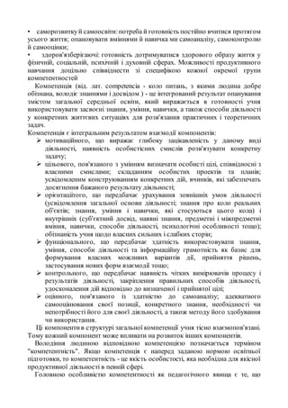 • саморозвиткуй самоосвіти:потреба й готовність постійно вчитися протягом
усього життя; опановувати вміннями й навичка ми самоаналізу, самоконтролю
й самооцінки;
• здоров'язберігаючі: готовність дотримуватися здорового образу життя у
фізичній, соціальній, психічній і духовній сферах. Можливості продуктивного
навчання доцільно співвіднести зі специфікою кожної окремої групи
компетентностей
Компетенція (від. лат. competencia - коло питань, з якими людина добре
обізнана, володіє знаннями і досвідом ) - це інтегрований результат опанування
змістом загальної середньої освіти, який виражається в готовності учня
використовувати засвоєні знання, уміння, навички, а також способи діяльності
у конкретних життєвих ситуаціях для розв'язання практичних і теоретичних
задач.
Компетенція є інтегральним результатом взаємодії компонентів:
 мотиваційного, що виражає глибоку зацікавленість у даному виді
діяльності, наявність особистісних смислів розв'язувати конкретну
задачу;
 цільового, пов'язаного з умінням визначати особисті цілі, співвідносні з
власними смислами; складанням особистих проектів та планів;
усвідомленим конструюванням конкретних дій, вчинків, які забезпечать
досягнення бажаного результату діяльності;
 орієнтаціітого, що передбачає урахування зовнішніх умов діяльності
(усвідомлення загальної основи діяльності; знання про коло реальних
об'єктів; знання, уміння і навички, які стосуються цього кола) і
внутрішніх (суб'єктний досвід, наявні знання, предметні і міжпредметні
вміння, навички, способи діяльності, психологічні особливості тощо);
обізнаність учня щодо власних сильних і слабких сторін;
 фунщіонального, що передбачає здатність використовувати знання,
уміння, способи діяльності та інформаційну грамотність як базис для
формування власних можливих варіантів дії, прийняття рішень,
застосування нових форм взаємодії тощо;
 контрольного, що передбачає наявність чітких вимірювачів процесу і
результатів діяльності, закріплення правильних способів діяльності,
удосконалення дій відповідно до визначеної і прийнятої цілі;
 оцінного, пов'язаного із здатністю до самоаналізу; адекватного
самооцінювання своєї позиції, конкретного знання, необхідності чи
непотрібності його для своєї діяльності, а також методу його здобування
чи використання.
Ці компонентив структурі загальної компетенції учня тісно взаємопов'язані.
Тому кожний компонент може впливати на розвиток інших компонентів.
Володіння людиною відповідною компетенцією позначається терміном
"компетентність". Якщо компетенція є наперед заданою нормою освітньої
підготовки, то компетентність - це якість особистості, яка необхідна для якісної
продуктивної діяльності в певній сфері.
Головною особливістю компетентності як педагогічного явища є те, що
 
