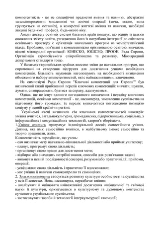 компетентність - це не специфічні предметні вміння та навички, абстрактні
загальнопредметні мисленнєві чи логічні операції (хоча, звісно, вона
грунтується на останніх), а конкретні життєві вміння та навички, необхідні
людині будь-якої професії, будь-якого віку.
Аналіз досвіду освітніх систем багатьох країн показує, що одним із шляхів
оновлення змісту освіти, узгодження його із потребами інтеграції до світового
освітнього простору с орієнтація навчальних програм на компетснтнісний
підхід. Проблеми, пов'язані з компетентнісно орієнтованою освітою, вивчають
відомі міжнародні організації: ЮНЕСКО, ЮШСЕФ, ПРООН, Рада Європи,
Організація європейського співробітництва та розвитку. Міжнародний
департамент стандартів тощо.
У багатьох європейських країнах внесено зміни до навчальних програм, що
спрямовані на створення підґрунтя для досягнення учнями необхідних
компетенція. Більшість науковців наголошують на необхідності визначення
обмеженого набору компетентностей, які с найважливішими, ключовими.
На симпозіумі Ради Європи "Ключові компетенції для Європи"' був
визначений такий приблизний перелік ключових компетенцій: вивчати, шукати,
думати, співпрацювати, братися за справу, адаптуватися.
Однак, ще не існує єдиного погодженого визначення і переліку ключових
компетенцій, оскільки компетенції - це, насамперед, замовлення суспільства на
підготовку його громадян. їх перелік визначається погодженою позицією
соціуму у певній країні чи регіоні.
Українські вчені визначили сім ключових компетентностей школярів:
уміння вчитися, загальнокультурна, громадянська, підприємницька, соціальна, з
інформаційних і комунікаційних технологій, здоров'я зберігаюча.
1.Уміння вчитись програмує індивідуальний досвід самостійного учіння.
Дитина, яка вміє самостійно вчитися, в майбутньому зможе самостійно та
творчо працювати, жити.
Компетентність передбачає, що учень:
- сам визначає мету навчально-пізнавальної діяльності або приймає учителеву;
- планує, програмує свою діяльність;
- організовує свою працю для досягнення мети;
- відбирає або знаходить потрібні знання, способи для розв'язання задачі;
- виконує в певній послідовностісенсорні, розумовіабо практичні дії, прийоми,
операції;
- усвідомлює свою діяльність і практично її вдосконалює;
- має уміння й навички самоконтролю та самооцінки.
2. Загальнокультурна стосується розвитку культури особистості та суспільства
у всіх її аспектах. Вона, насамперед, передбачає вміння:
- аналізувати й оцінювати найважливіші досягнення національної та світової
науки й культури, орієнтуватися в культурному та духовному контекстах
сучасного українського суспільства;
- застосовувати засоби й технології інтеркультурної взаємодії;
 