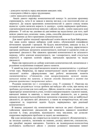 - доводити гнучкість перед викликами швидких змін;
- показувати стійкість перед труднощами;
- уміти знаходити нові рішення.
Аналіз даного переліку компетентностей показує їх достатню креативну
спрямованість, хоча й не завжди в явному вигляді, а як підготовчий етап до
творчості. До власне креативних компетентностей із даного списку можна
віднести: «уміти витягати користь із досвіду», «уміти вирішувати проблеми»,
«організовувативзаємозв'язок минулих і дійсних подій», «уміти знаходити нові
рішення». У той же час указівки на дані вміння ще недостатньо для того, щоб
цілісно уявити весь комплекс знань, умінь, способів діяльності та досвіду учня
по відношенню до його креативних компетентностей.
Для нашої країни тенденції європейської освіти ніколи не були байдужими.
Але наша освіта завжди вибирала «свій шлях», обумовлений специфікою
вітчизняних традицій і процесів. Не будуть виключенням, швидше за все, й
тенденції підсилення ролі компетентностей в освіті. З погляду евристичного
навчання необхідно визначити компетентності, пов'язані зі здатністю учнів до
креативної діяльності. Нас цікавлять креативні компетентності як загального
порядку, тобто ключові компетентності, так і конкретного, який стосується
творчості в окремих освітніх сферах, навчальних предметах чи видах
діяльності.
Перш ніж переходити до добору ключових компетентностей, визначимося з
родовими та відмітними ознаками даного поняття.
У даний час існує ряд спроб визначити поняття «компетентність» з освітньої
точки зору. Наприклад, на нараді концептуальної групи проекту «Стандарт
загальної освіти» сформульоване таке робоче визначення поняття
«компетентність»: «Готовність учня використовувати засвоєні знання,
навчальні вміння та навички, а також способи діяльності в житті для
рішення практичних і теоретичних задач».
Родовим поняттям тут є «готовність» учня. У словнику С. Ожегова під
готовністю розуміється «згода зробити що-небудь» або «стан, при якому все
зроблено, усеготове для чого-небудь». Дійсно, поняття «стан», на наш погляд,
характеризує компетентність учня, готового використовувати «засвоєні знання,
навчальні вміння та навички, а також способи діяльності», але в даному
випадку не враховується особистісне значеннєве ставлення учня до майбутньої
діяльності, до предмета цієї діяльності, а також не конкретизується, які саме
«практичні та теоретичні задачі» будуть вирішуватись при реалізації
компетентності.
В іншому документі під компетентністю мається на увазі «Здатність до
здійснення практичних діяльностей, що вимагають наявності понятійної
системи й, отже, розуміння, відповідного типу мислення, що дозволяє
оперативно вирішувати проблеми та задачі, що виникають».
Ще одне визначення, що спирається на поняття здатності: «Компетентність -
це загальна здатність, заснована на знаннях, досвіді, цінностях, схильностях,
що придбані завдяки навчанню». Здатність як індивідуально-психологічна
особливість особистості дійсно є умовою успішного виконання певної
 