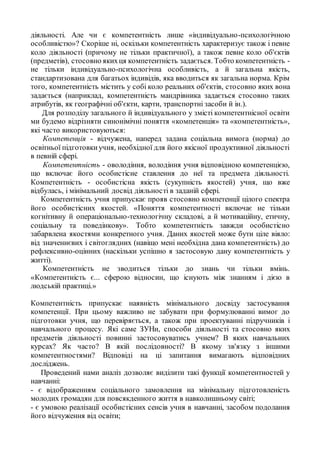 діяльності. Але чи є компетентність лише «індивідуально-психологічною
особливістю»? Скоріше ні, оскільки компетентність характеризує також і певне
коло діяльності (причому не тільки практичної), а також певне коло об'єктів
(предметів), стосовно якихця компетентність задається. Тобто компетентність -
не тільки індивідуально-психологічна особливість, а й загальна якість,
стандартизована для багатьох індивідів, яка вводиться як загальна норма. Крім
того, компетентність містить у собі коло реальних об'єктів, стосовно яких вона
задається (наприклад, компетентність мандрівника задається стосовно таких
атрибутів, як географічні об'єкти, карти, транспортні засоби й ін.).
Для розподілу загального й індивідуального у змісті компетентнісної освіти
ми будемо відрізняти синонімічні поняття «компетенція» та «компетентність»,
які часто використовуються:
Компетенція - відчужена, наперед задана соціальна вимога (норма) до
освітньої підготовкиучня, необхідної для його якісної продуктивної діяльності
в певній сфері.
Компетентність - оволодіння, володіння учня відповідною компетенцією,
що включає його особистісне ставлення до неї та предмета діяльності.
Компетентність - особистісна якість (сукупність якостей) учня, що вже
відбулась, і мінімальний досвід діяльності в заданій сфері.
Компетентність учня припускає прояв стосовно компетенції цілого спектра
його особистісних якостей. «Поняття компетентності включає не тільки
когнітивну й операціонально-технологічну складові, а й мотиваційну, етичну,
соціальну та поведінкову». Тобто компетентність завжди особистісно
забарвлена якостями конкретного учня. Даних якостей може бути ціле віяло:
від значеннєвих і світоглядних (навіщо мені необхідна дана компетентність) до
рефлексивно-оцінних (наскільки успішно я застосовую дану компетентність у
житті).
Компетентність не зводиться тільки до знань чи тільки вмінь.
«Компетентність є... сферою відносин, що існують між знанням і дією в
людській практиці.»
Компетентність припускає наявність мінімального досвіду застосування
компетенції. При цьому важливо не забувати при формулюванні вимог до
підготовки учня, що перевіряється, а також при проектуванні підручників і
навчального процесу. Які саме ЗУНи, способи діяльності та стосовно яких
предметів діяльності повинні застосовуватись учнем? В яких навчальних
курсах? Як часто? В якій послідовності? В якому зв'язку з іншими
компетентностями? Відповіді на ці запитання вимагають відповідних
досліджень.
Проведений нами аналіз дозволяє виділити такі функції компетентностей у
навчанні:
- є відображенням соціального замовлення на мінімальну підготовленість
молодих громадян для повсякденного життя в навколишньому світі;
- є умовою реалізації особистісних сенсів учня в навчанні, засобом подолання
його відчуження від освіти;
 