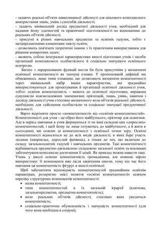 - задають реальні об'єкти навколишньої дійсності для цільового комплексного
використання знань, умінь і способів діяльності;
- задають мінімальний досвід предметної діяльності учня, необхідний для
надання йому здатностей та практичної підготовленості по відношенню до
реальних об'єктів дійсності;
- присутні в різних навчальних предметах та освітніх галузях, тобто є
метапредметними елементами змісту освіти;
- дозволяють пов'язати теоретичні знання з їх практичним використанням для
рішення конкретних задач;
- являють собою інтегральні характеристики якості підготовки учнів і засоби
організації комплексного особистісного й соціально значущого освітнього
контролю.
Багато з перерахованих функцій могли би бути присутніми у визначенні
освітньої компетентності як значущі ознаки. У пропонованій дефініції ми
обмежимось лише тими ознаками, що дозволяють визначити компетентності
через мінімальний набір інших характеристик, які традиційно
використовуються для проектування й організації освітньої діяльності учня,
тобто: освітня компетентність - вимога до освітньої підготовки, виражена
сукупністю взаємозалежних значеннєвих орієнтацій, знань, умінь, навичок і
досвіду діяльності учня стосовно визначеного кола об'єктів реальної дійсності,
необхідних для здійснення особистісно та соціально значущої продуктивної
діяльності.
Варто відрізняти просто «компетентності» від «освітніх компетентностей».
Компетентності для учня - це образ його майбутнього, орієнтир для освоєння.
Але в період навчання в учня формуються ті чи інші складові цих «дорослих»
компетентностей, і щоб йому не лише готуватись до майбутнього, а й жити в
сьогоденні, він освоює ці компетентності з освітньої точки зору. Освітні
компетентності відносяться не до всіх видів діяльності, в яких бере участь
людина (наприклад, дорослий фахівець), а тільки до тих, що включені до
складу загальноосвітніх галузей і навчальних предметів. Такі компетентності
відбиваються предметно-діяльнісною складовою загальної освіти та покликані
забезпечувати комплексне досягнення її цілей. Як приклад можна навести таке.
Учень у школі освоює компетентність громадянина, але повною мірою
використовує її компоненти вже після закінчення школи, тому під час його
навчання ця компетентність фігурує в якості освітньої.
Щоб забезпечити відповідність компетентностей традиційним освітнім
параметрам, розкриємо зміст поняття «освітні компетентності» шляхом
переліку структурних компонентів компетентності:
 назва компетентності;
 типи компетентностей в їх загальній ієрархії (ключова,
загальнопредметна, предметна компетентність);
 коло реальних об'єктів дійсності, стосовно яких уводиться
компетентність;
 соціально-практична обумовленість і значущість компетентності (для
чого вона необхідна в соціумі);
 