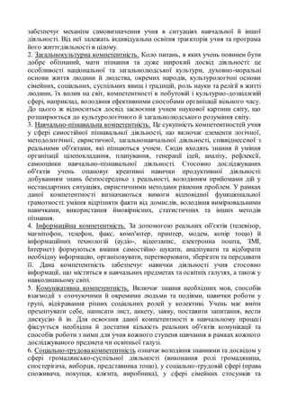 забезпечує механізм самовизначення учня в ситуаціях навчальної й іншої
діяльності. Від неї залежать індивідуальна освітня траєкторія учня та програма
його життєдіяльності в цілому.
2. Загальнокультурна компетентність. Коло питань, в яких учень повинен бути
добре обізнаний, мати пізнання та дуже широкий досвід діяльності: це
особливості національної та загальнолюдської культури, духовно-моральні
основи життя людини й людства, окремих народів, культурологічні основи
сімейних, соціальних, суспільних явищ і традицій, роль науки та релігії в житті
людини, їх вплив на світ, компетентності в побутовій і культурно-дозвіллєвій
сфері, наприклад, володіння ефективними способами організації вільного часу.
До цього ж відноситься досвід засвоєння учнем наукової картини світу, що
розширюється до культурологічного й загальнолюдського розуміння світу.
3. Навчально-пізнавальна компетентність. Це сукупність компетентностей учня
у сфері самостійної пізнавальної діяльності, що включає елементи логічної,
методологічної, евристичної, загальнонавчальної діяльності, співвіднесеної з
реальними об'єктами, які пізнаються учнем. Сюди входять знання й уміння
організації цілепокладання, планування, генерації ідей, аналізу, рефлексії,
самооцінки навчально-пізнавальної діяльності. Стосовно досліджуваних
об'єктів учень опановує креативні навички продуктивної діяльності:
добуванням знань безпосередньо з реальності, володінням прийомами дій у
нестандартних ситуаціях, евристичними методами рішення проблем. У рамках
даної компетентності визначаються вимоги відповідної функціональної
грамотності: уміння відрізняти факти від домислів, володіння вимірювальними
навичками, використання ймовірнісних, статистичних та інших методів
пізнання.
4. Інформаційна компетентність. За допомогою реальних об'єктів (телевізор,
магнітофон, телефон, факс, комп'ютер, принтер, модем, копір тощо) й
інформаційних технологій (аудіо-, відеозапис, електронна пошта, ЗМІ,
Інтернет) формуються вміння самостійно шукати, аналізувати та відбирати
необхідну інформацію, організовувати, перетворювати, зберігати та передавати
її. Дана компетентність забезпечує навички діяльності учня стосовно
інформації, що міститься в навчальних предметах та освітніх галузях, а також у
навколишньому світі.
5. Комунікативна компетентність. Включає знання необхідних мов, способів
взаємодії з оточуючими й окремими людьми та подіями, навички роботи у
групі, відігравання різних соціальних ролей у колективі. Учень має вміти
презентувати себе, написати лист, анкету, заяву, поставити запитання, вести
дискусію й ін. Для освоєння даної компетентності в навчальному процесі
фіксується необхідна й достатня кількість реальних об'єктів комунікації та
способів роботи з ними для учня кожного ступеня навчання в рамках кожного
досліджуваного предмета чи освітньої галузі.
6. Соціально-трудовакомпетентність означає володіння знаннями та досвідом у
сфері громадянсько-суспільної діяльності (виконання ролі громадянина,
спостерігача, виборця, представника тощо), у соціально-трудовій сфері (права
споживача, покупця, клієнта, виробника), у сфері сімейних стосунків та
 