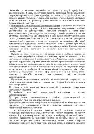 обов'язків, у питаннях економіки та права, у галузі професійного
самовизначення. У дану компетенцію входять, наприклад, уміння аналізувати
ситуацію на ринку праці, діяти відповідно до особистої та суспільної вигоди,
володіти етикою трудових і громадських взаємин. Учень опановує мінімально
необхідні для життя в сучасному суспільстві навички соціальної активності та
функціональної грамотності.
7.Компетентність особистісного самовдосконалення спрямована на засвоєння
способів фізичного, духовного й інтелектуального саморозвитку, емоційної
саморегуляції та самопідтримки. Реальним об'єктом у сфері даної
компетентності виступає сам учень. Він опановує способи діяльності у власних
інтересах і можливостях, що виражається в його безперервному самопізнанні,
розвитку необхідних сучасній людині особистісних якостей, формуванні
психологічної грамотності, культури мислення та поведінки. До даної
компетентності відносяться правила особистої гігієни, турбота про власне
здоров'я, статева грамотність, внутрішня екологічна культура. Сюди ж входить
комплекс якостей, пов'язаних з основами безпечної життєдіяльності
особистості.
Перелік ключових компетентностей дається нами в найбільш загальному
вигляді та має потребу в деталізації як за віковими ступенями навчання, так і за
навчальними предметами й освітніми галузями. Розробка освітніх стандартів,
програм і підручників з окремих предметів повинна враховувати комплексність
змісту освіти, що презентується в них, із погляду внеску у формування
ключових компетентностей. У кожному навчальному предметі (освітній галузі)
варто визначити необхідну й достатню кількість пов'язаних між собою
реальних досліджуваних об'єктів, сформованих при цьому знань, умінь,
навичок і способів діяльності, що складають зміст визначених
компетентностей.
Процедура конструювання освітніх компетентностей спирається на
рефлексивне виявлення компетентнісного змісту існуючої освіти та містить у
собі чотири етапи:
1) пошук проявів ключових компетентностей у кожному конкретному
навчальному предметі;
2) побудову ієрархічної надпредметної систематики - «дерева
компетентностей»;
3) проектування загальнопредметних освітніх компетентностей на
вертикальному рівні для всіх трьох ступенів навчання;
4) проекцію сформованих за ступенями компетентностей на рівень навчальних
предметів та їх відображення в освітніх стандартах, навчальних програмах,
підручниках і методиках навчання.
У комплексності освітніх компетентностей закладена додаткова
можливість представлення цілей, змісту освіти (освітніх стандартів) та освітніх
технологій у системному вигляді, що припускає побудову чітких вимірників із
перевірки успішності їх засвоєння учнями. Із погляду вимог до рівня
підготовки випускників освітні компетентності являють собою інтегральні
характеристики якості підготовкиучнів, пов'язані з їхньою здатністю цільового
 