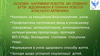 ОСНОВНІ НАПРЯМКИ РОБОТИ, ЯКІ ПОВИННІ
БУТИ ВІДОБРАЖЕНІ В ПЛАНАХ РОБОТИ
КЛАСНОГО КЕРІВНИКА:
•Контроль за емоційним благополуччям учнів.
•Профілактика негативних явищ в учнівському
середовищі: антиалкогольна, антинаркотична,
антицигаркова пропаганда, протидія
ВІЛ/СНІДу, безладним статевим стосункам
тощо.
•Формування в учнів здорового способу життя.
•Заходи щодо успішної соціалізації дітей.
 