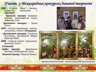 Участь у Міжнародних конкурсах дитячої творчості
2006 - «Сузір’я Відня – музика,
гармонія, мистецтво »
(Австрія)
– Бронзові призери Строкань
Євгенія, Пономаренко Саша,
Кабанець Ліля
- Дипломант конкурсу – Кулик
Аліна.
2007 - «Сузір'я Будапешту – юність,
натхнення, талант» (Угорщина)
– Дипломант конкурсу Стеценко
Анастасія;, Лук’ященко Марія,
Франчук Юлія.
2008 - «Гірське сузір’я –прагнення,
фантазія, політ»
( Словакія)
–Срібні призери Дмитренко
Вікторія, Пономаренко Саша
- Золотий призер Ожогіна Тетяна.
«Ярмаркує Шевченків край» -золотий призер 2007 року (Словакія)
 